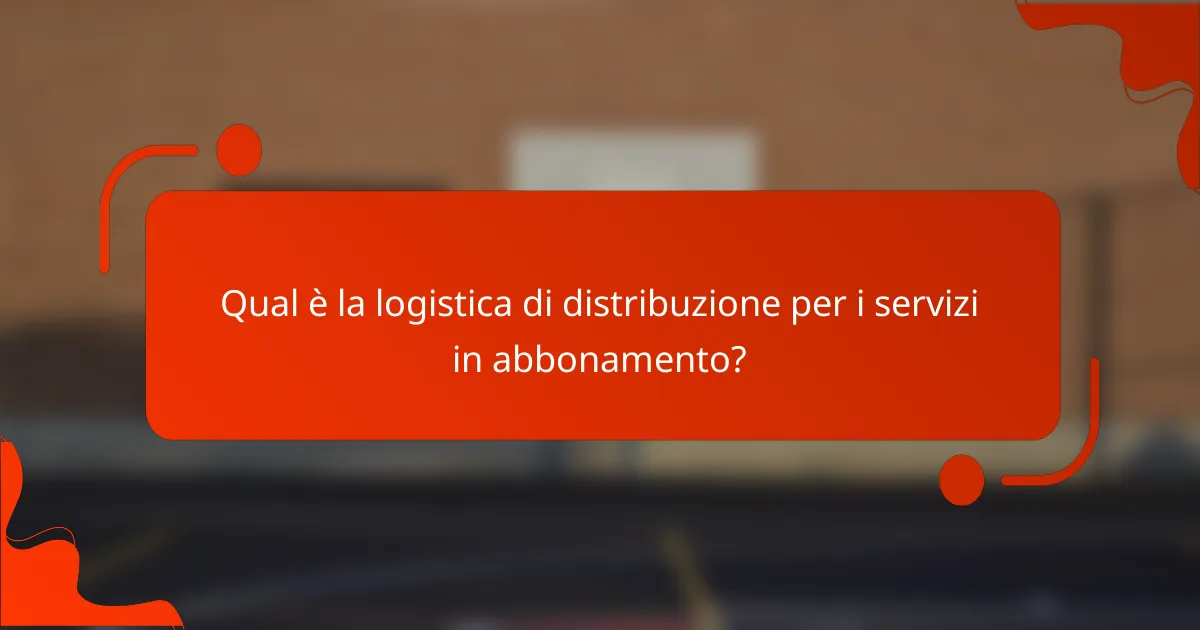 Qual è la logistica di distribuzione per i servizi in abbonamento?
